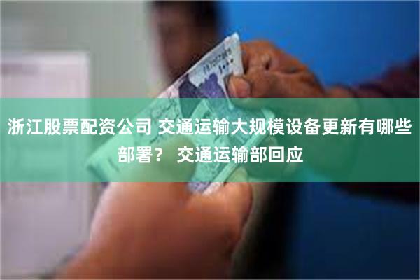浙江股票配资公司 交通运输大规模设备更新有哪些部署？ 交通运输部回应