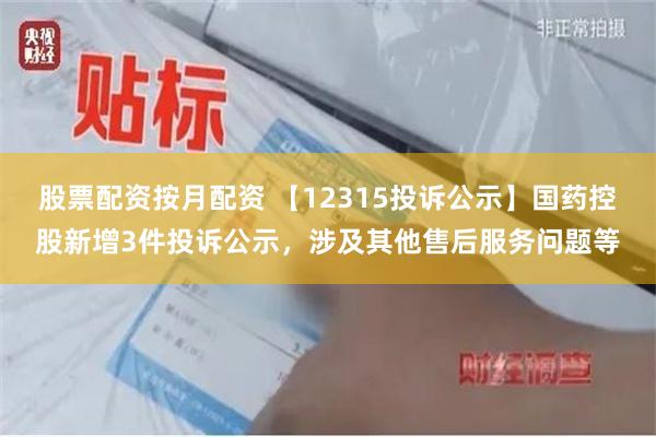 股票配资按月配资 【12315投诉公示】国药控股新增3件投诉公示，涉及其他售后服务问题等