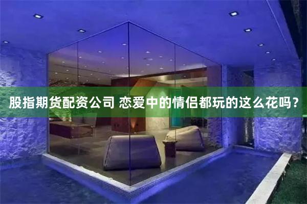 股指期货配资公司 恋爱中的情侣都玩的这么花吗？