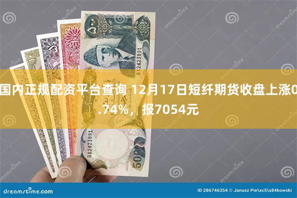 国内正规配资平台查询 12月17日短纤期货收盘上涨0.74%，报7054元