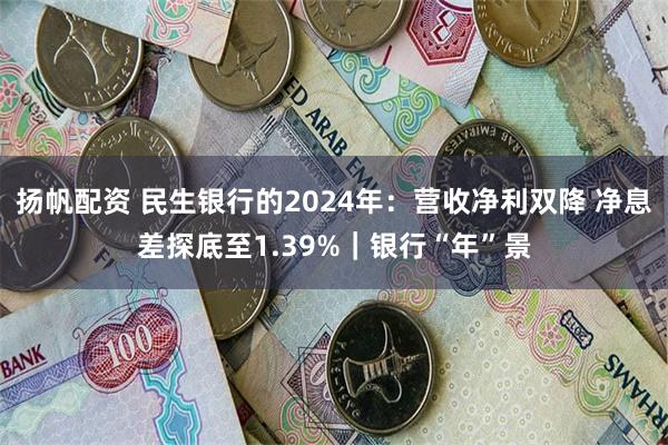 扬帆配资 民生银行的2024年：营收净利双降 净息差探底至1.39%｜银行“年”景