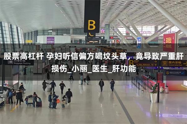 股票高杠杆 孕妇听信偏方喝坟头草，竟导致严重肝损伤_小丽_医生_肝功能