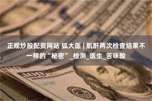 正规炒股配资网站 狐大医 | 肌酐两次检查结果不一样的“秘密”_检测_医生_苦味酸