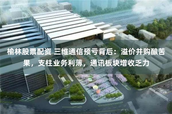 榆林股票配资 三维通信预亏背后：溢价并购酿苦果，支柱业务利薄，通讯板块增收乏力