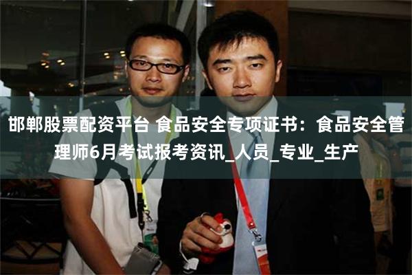 邯郸股票配资平台 食品安全专项证书：食品安全管理师6月考试报考资讯_人员_专业_生产