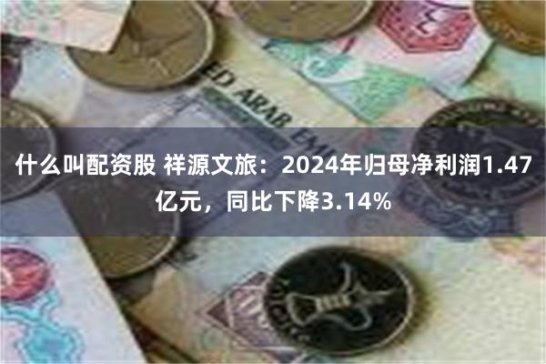 什么叫配资股 祥源文旅：2024年归母净利润1.47亿元，同比下降3.14%