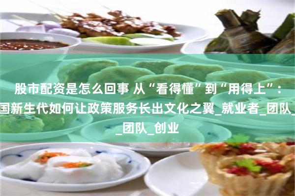 股市配资是怎么回事 从“看得懂”到“用得上”：看中国新生代如何让政策服务长出文化之翼_就业者_团队_创业