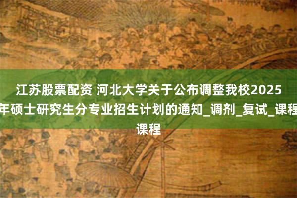 江苏股票配资 河北大学关于公布调整我校2025年硕士研究生分专业招生计划的通知_调剂_复试_课程