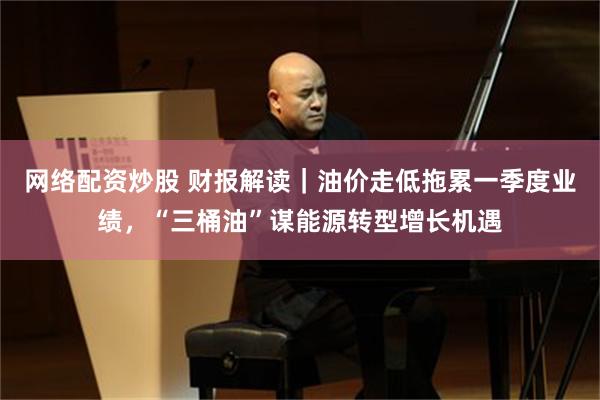 网络配资炒股 财报解读｜油价走低拖累一季度业绩，“三桶油”谋能源转型增长机遇