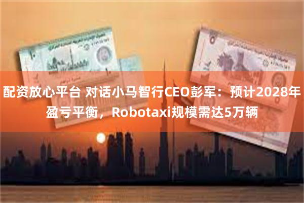 配资放心平台 对话小马智行CEO彭军：预计2028年盈亏平衡，Robotaxi规模需达5万辆