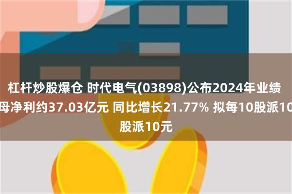 杠杆炒股爆仓 时代电气(03898)公布2024年业绩 归母净利约37.03亿元 同比增长21.77% 拟每10股派10元
