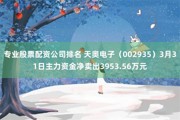 专业股票配资公司排名 天奥电子（002935）3月31日主力资金净卖出3953.56万元