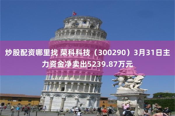 炒股配资哪里找 荣科科技（300290）3月31日主力资金净卖出5239.87万元