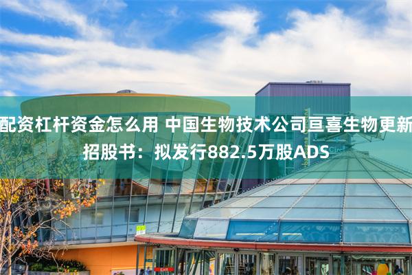 配资杠杆资金怎么用 中国生物技术公司亘喜生物更新招股书：拟发行882.5万股ADS