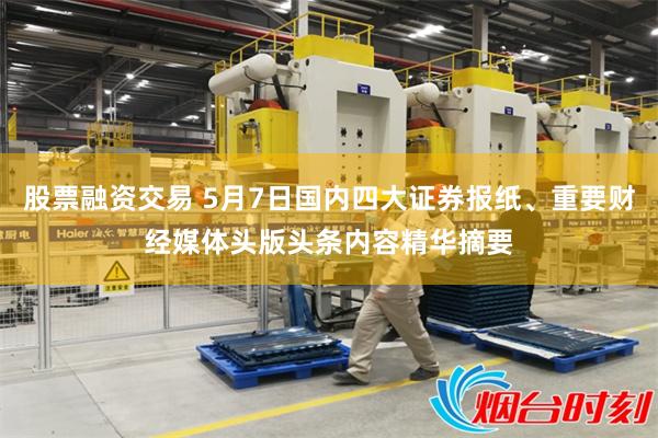 股票融资交易 5月7日国内四大证券报纸、重要财经媒体头版头条内容精华摘要