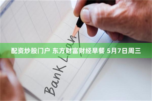 配资炒股门户 东方财富财经早餐 5月7日周三