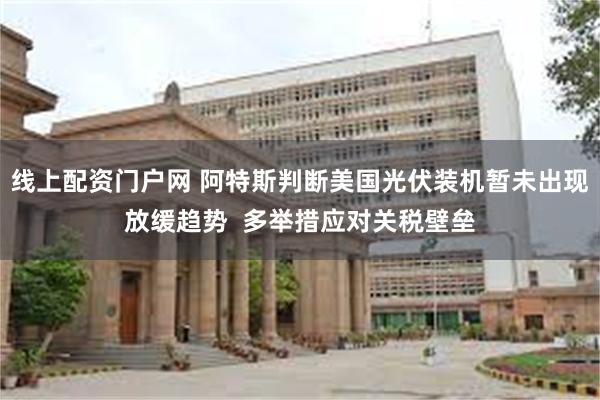 线上配资门户网 阿特斯判断美国光伏装机暂未出现放缓趋势  多举措应对关税壁垒