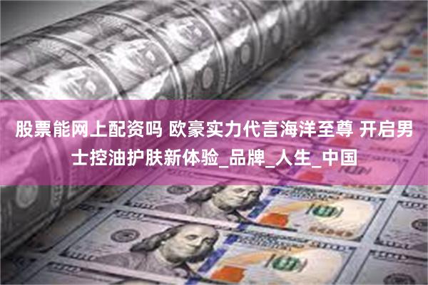 股票能网上配资吗 欧豪实力代言海洋至尊 开启男士控油护肤新体验_品牌_人生_中国