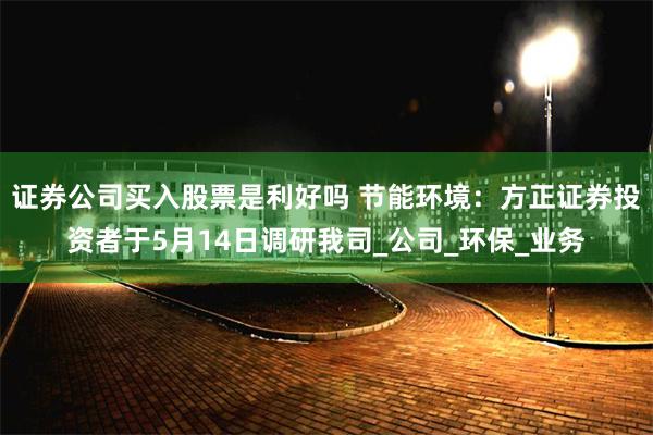证券公司买入股票是利好吗 节能环境：方正证券投资者于5月14日调研我司_公司_环保_业务