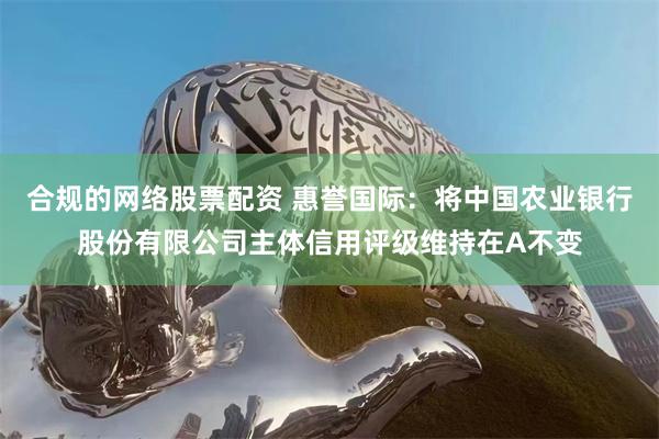 合规的网络股票配资 惠誉国际：将中国农业银行股份有限公司主体信用评级维持在A不变