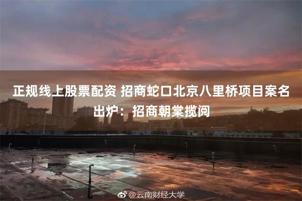 正规线上股票配资 招商蛇口北京八里桥项目案名出炉：招商朝棠揽阅