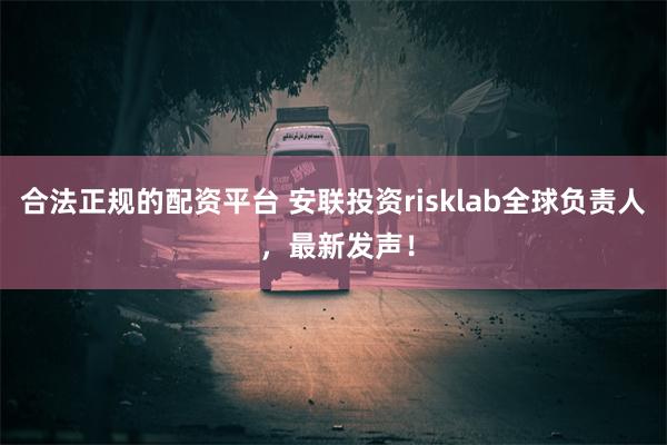 合法正规的配资平台 安联投资risklab全球负责人 ，最新发声！