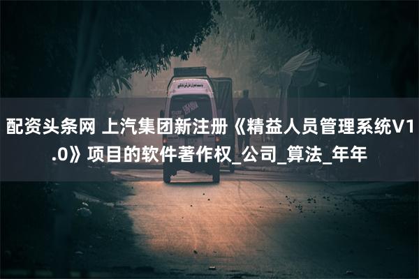 配资头条网 上汽集团新注册《精益人员管理系统V1.0》项目的软件著作权_公司_算法_年年