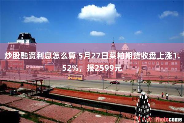 炒股融资利息怎么算 5月27日菜粕期货收盘上涨1.52%，报2599元