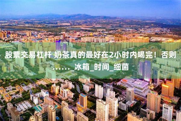 股票交易杠杆 奶茶真的最好在2小时内喝完！否则……_冰箱_时间_细菌