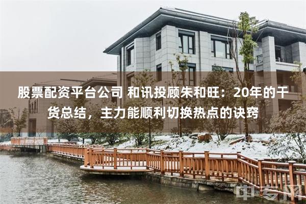 股票配资平台公司 和讯投顾朱和旺：20年的干货总结，主力能顺利切换热点的诀窍