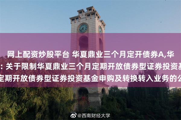 网上配资炒股平台 华夏鼎业三个月定开债券A,华夏鼎业三个月定开债券C: 关于限制华夏鼎业三个月定期开放债券型证券投资基金申购及转换转入业务的公告