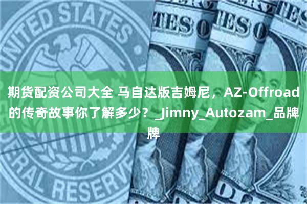 期货配资公司大全 马自达版吉姆尼，AZ-Offroad的传奇故事你了解多少？_Jimny_Autozam_品牌