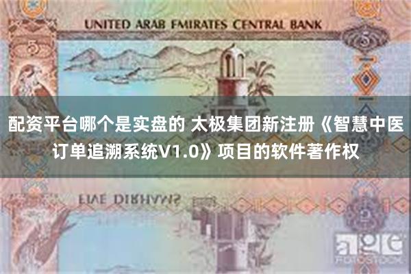 配资平台哪个是实盘的 太极集团新注册《智慧中医订单追溯系统V1.0》项目的软件著作权