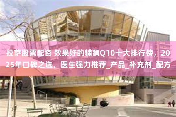 拉萨股票配资 效果好的辅酶Q10十大排行榜，2025年口碑之选，医生强力推荐_产品_补充剂_配方