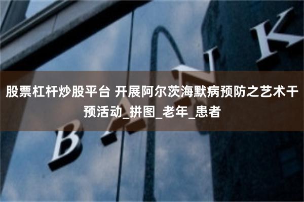 股票杠杆炒股平台 开展阿尔茨海默病预防之艺术干预活动_拼图_老年_患者