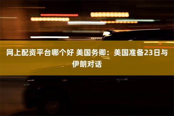 网上配资平台哪个好 美国务卿：美国准备23日与伊朗对话