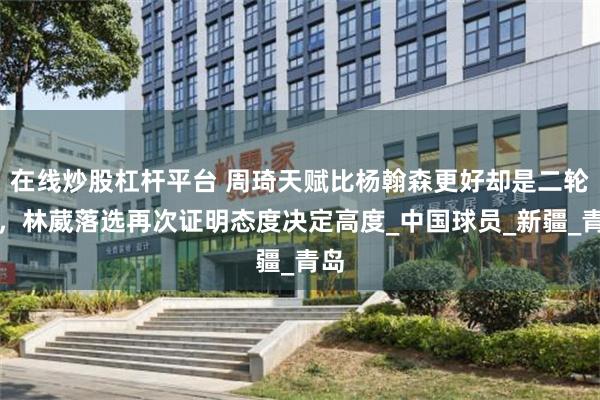 在线炒股杠杆平台 周琦天赋比杨翰森更好却是二轮秀，林葳落选再次证明态度决定高度_中国球员_新疆_青岛