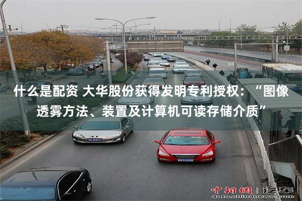 什么是配资 大华股份获得发明专利授权：“图像透雾方法、装置及计算机可读存储介质”