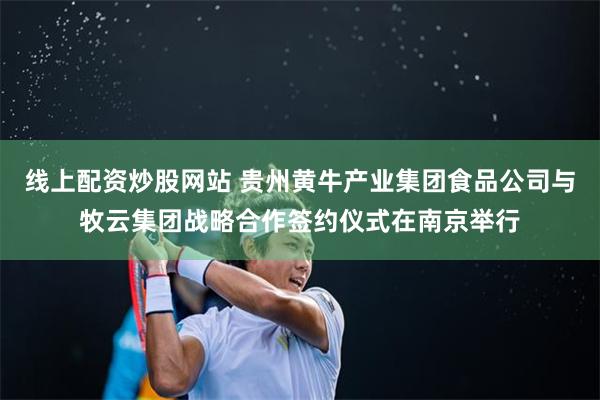 线上配资炒股网站 贵州黄牛产业集团食品公司与牧云集团战略合作签约仪式在南京举行