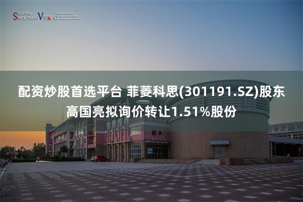 配资炒股首选平台 菲菱科思(301191.SZ)股东高国亮拟询价转让1.51%股份