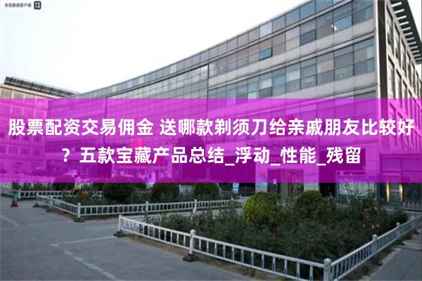 股票配资交易佣金 送哪款剃须刀给亲戚朋友比较好？五款宝藏产品总结_浮动_性能_残留