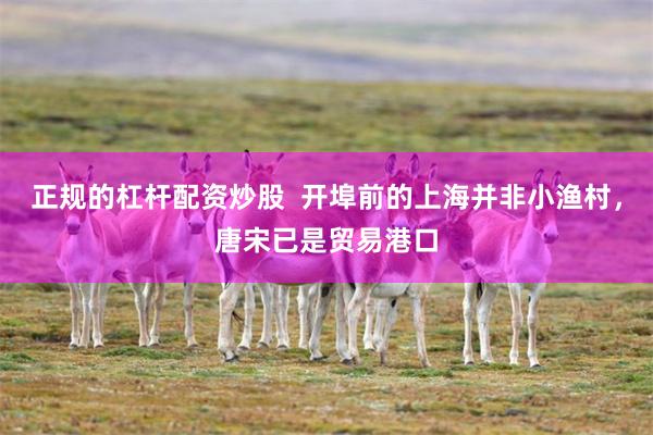 正规的杠杆配资炒股  开埠前的上海并非小渔村，唐宋已是贸易港口