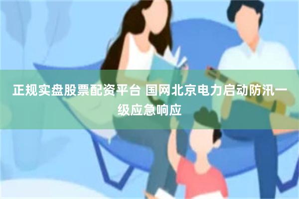 正规实盘股票配资平台 国网北京电力启动防汛一级应急响应