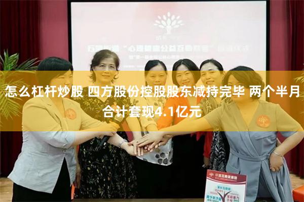 怎么杠杆炒股 四方股份控股股东减持完毕 两个半月合计套现4.1亿元