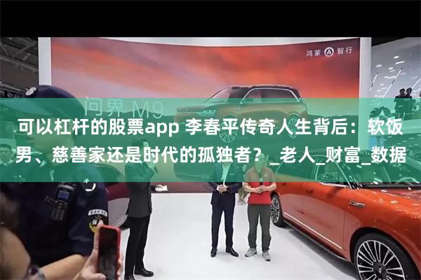 可以杠杆的股票app 李春平传奇人生背后：软饭男、慈善家还是时代的孤独者？_老人_财富_数据