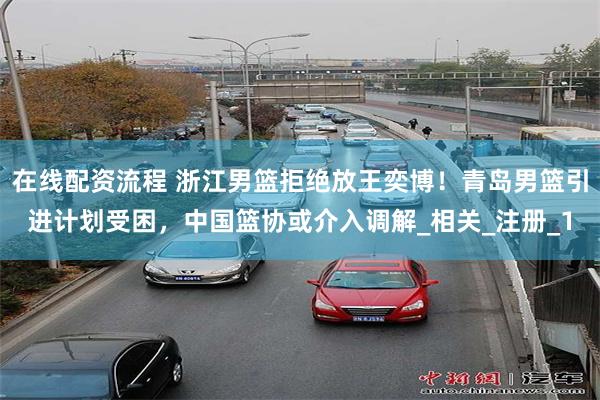 在线配资流程 浙江男篮拒绝放王奕博！青岛男篮引进计划受困，中国篮协或介入调解_相关_注册_1