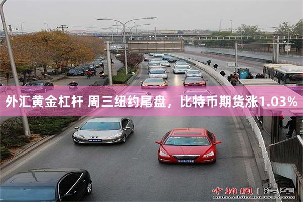 外汇黄金杠杆 周三纽约尾盘，比特币期货涨1.03%