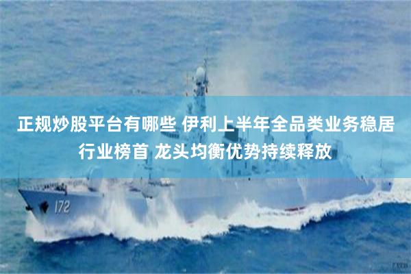 正规炒股平台有哪些 伊利上半年全品类业务稳居行业榜首 龙头均衡优势持续释放