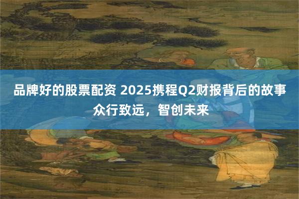 品牌好的股票配资 2025携程Q2财报背后的故事 众行致远，智创未来