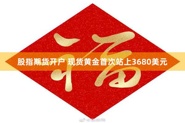 股指期货开户 现货黄金首次站上3680美元